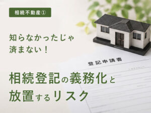 【相続不動産①】知らなかったじゃ済まない！「相続登記の義務化」と放置するリスク