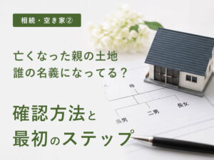 【相続・空き家②】亡くなった親の土地、誰の名義になっている？確認方法と最初のステップ